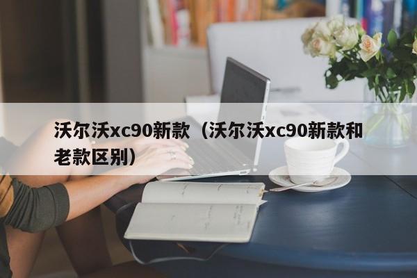 沃尔沃xc90新款（沃尔沃xc90新款和老款区别）