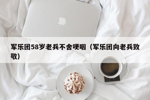 军乐团58岁老兵不舍哽咽（军乐团向老兵致敬）