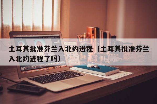 土耳其批准芬兰入北约进程（土耳其批准芬兰入北约进程了吗）