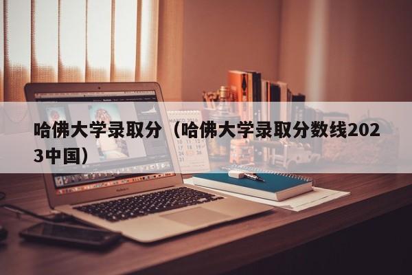 哈佛大学录取分（哈佛大学录取分数线2023中国）
