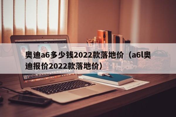 奥迪a6多少钱2022款落地价（a6l奥迪报价2022款落地价）