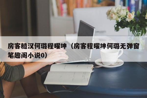 房客糙汉何璐程曜坤（房客程曜坤何璐无弹窗笔趣阁小说0）