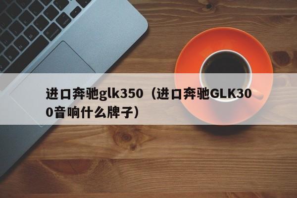 进口奔驰glk350（进口奔驰GLK300音响什么牌子）