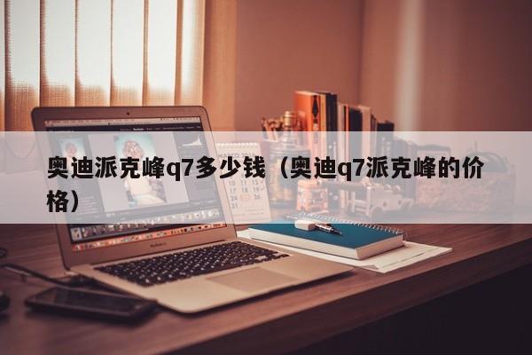 奥迪派克峰q7多少钱（奥迪q7派克峰的价格）