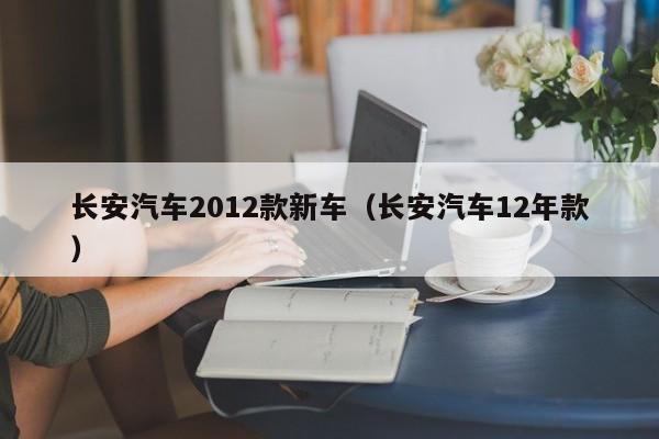 长安汽车2012款新车（长安汽车12年款）