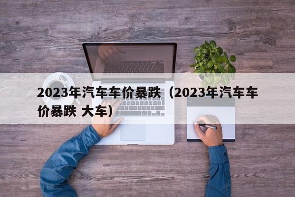 2023年汽车车价暴跌（2023年汽车车价暴跌 大车）