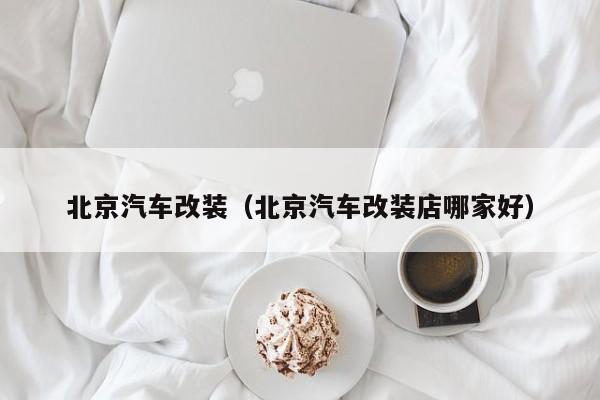 北京汽车改装（北京汽车改装店哪家好）