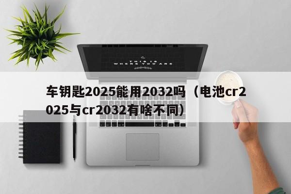 车钥匙2025能用2032吗（电池cr2025与cr2032有啥不同）