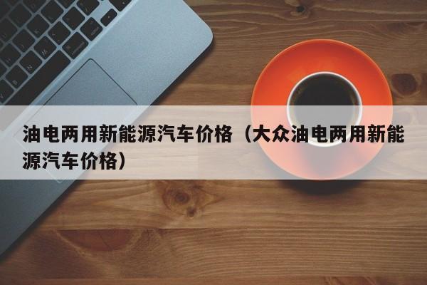 油电两用新能源汽车价格（大众油电两用新能源汽车价格）