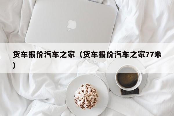 货车报价汽车之家（货车报价汽车之家77米）
