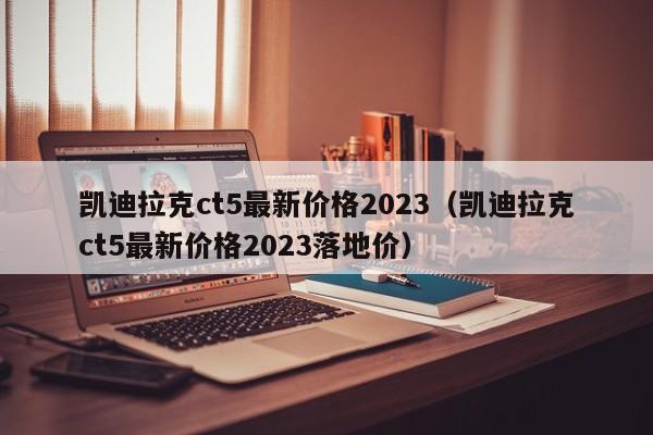 凯迪拉克ct5最新价格2023（凯迪拉克ct5最新价格2023落地价）