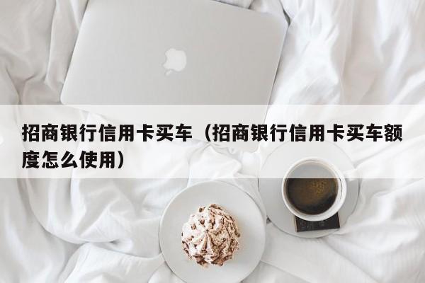 招商银行信用卡买车（招商银行信用卡买车额度怎么使用）