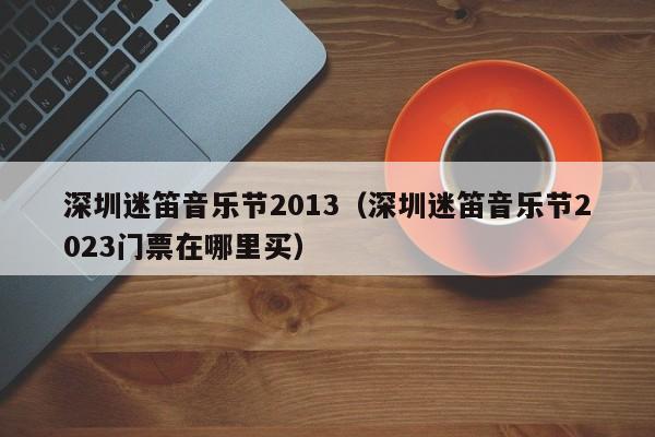 深圳迷笛音乐节2013（深圳迷笛音乐节2023门票在哪里买）