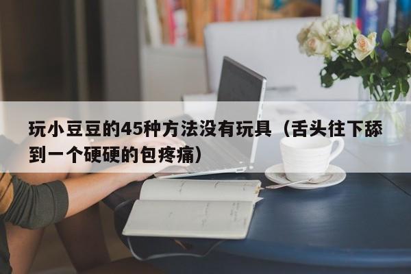 玩小豆豆的45种方法没有玩具（舌头往下舔到一个硬硬的包疼痛）