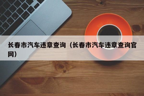 长春市汽车违章查询（长春市汽车违章查询官网）