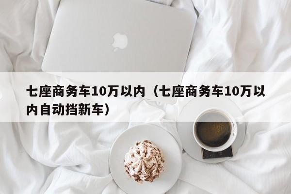 七座商务车10万以内（七座商务车10万以内自动挡新车）
