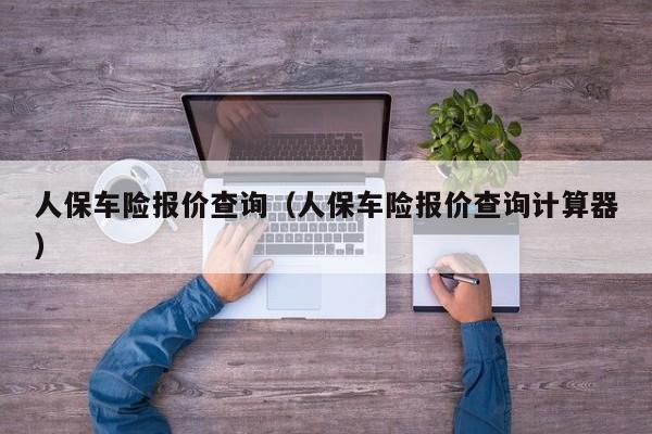 人保车险报价查询（人保车险报价查询计算器）