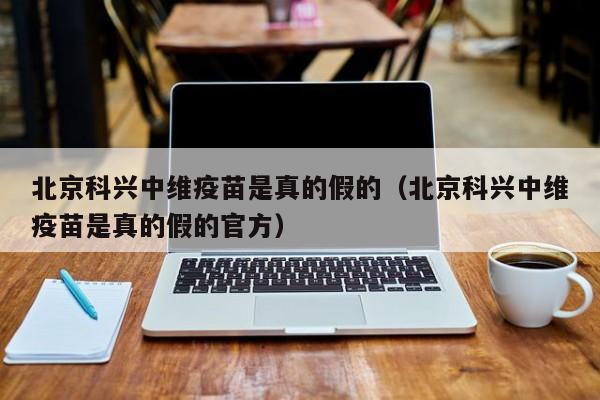 北京科兴中维疫苗是真的假的（北京科兴中维疫苗是真的假的官方）