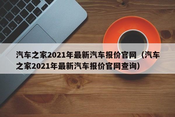 汽车之家2021年最新汽车报价官网（汽车之家2021年最新汽车报价官网查询）
