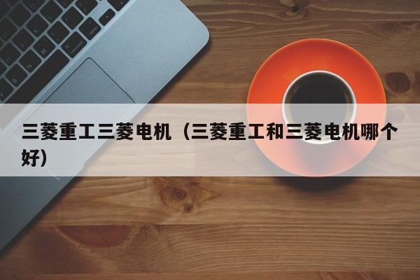 三菱重工三菱电机（三菱重工和三菱电机哪个好）