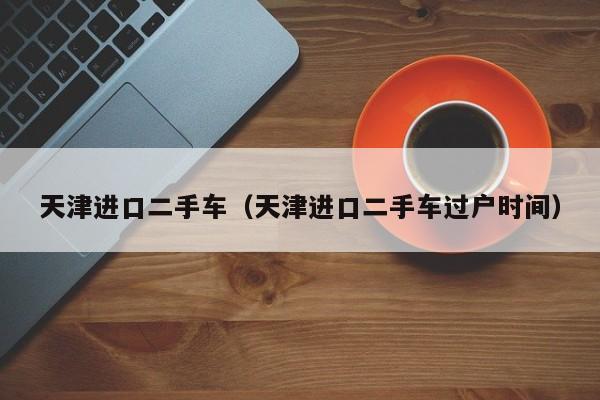 天津进口二手车（天津进口二手车过户时间）