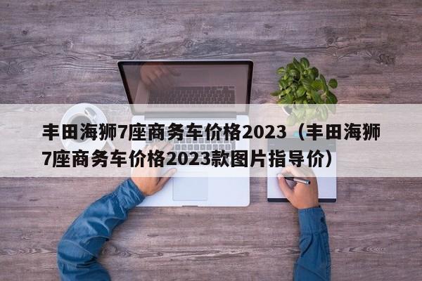 丰田海狮7座商务车价格2023（丰田海狮7座商务车价格2023款图片指导价）