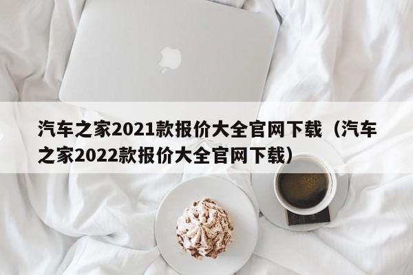汽车之家2021款报价大全官网下载（汽车之家2022款报价大全官网下载）