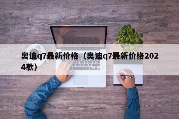奥迪q7最新价格（奥迪q7最新价格2024款）