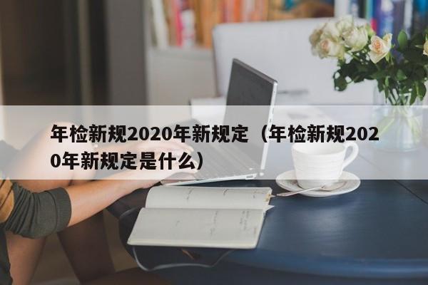 年检新规2020年新规定（年检新规2020年新规定是什么）