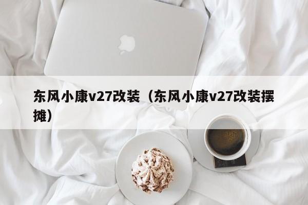 东风小康v27改装（东风小康v27改装摆摊）