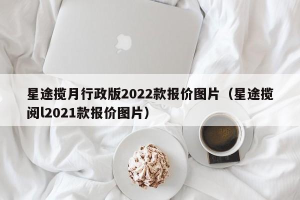 星途揽月行政版2022款报价图片（星途揽阅l2021款报价图片）