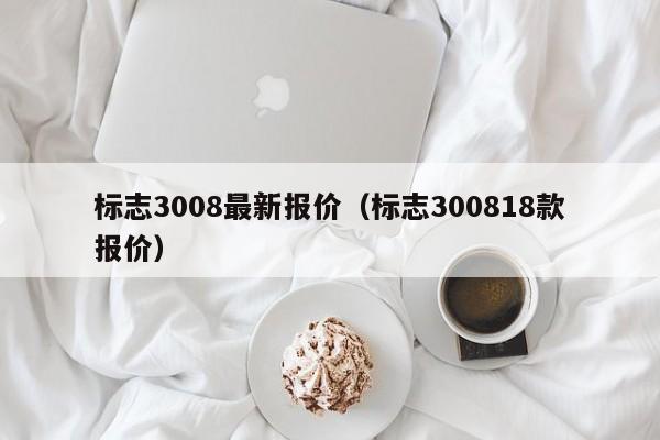 标志3008最新报价（标志300818款报价）